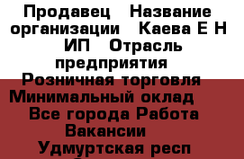 Продавец › Название организации ­ Каева Е.Н., ИП › Отрасль предприятия ­ Розничная торговля › Минимальный оклад ­ 1 - Все города Работа » Вакансии   . Удмуртская респ.,Сарапул г.